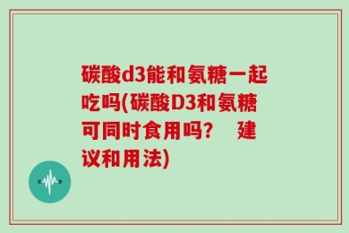 碳酸d3能和氨糖一起吃吗(碳酸D3和氨糖可同时食用吗？  建议和用法)