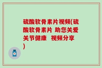 硫酸软骨素片视频(硫酸软骨素片 助您关爱关节健康  视频分享)