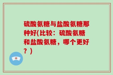 硫酸氨糖与盐酸氨糖那种好(比较：硫酸氨糖和盐酸氨糖，哪个更好？)
