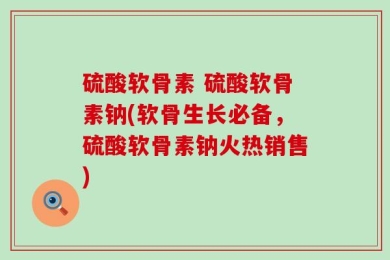 硫酸软骨素 硫酸软骨素钠(软骨生长必备，硫酸软骨素钠火热销售)