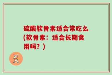 硫酸软骨素适合常吃么(软骨素：适合长期食用吗？)