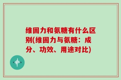 维固力和氨糖有什么区别(维固力与氨糖：成分、功效、用途对比)