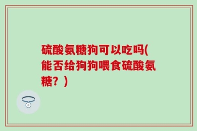 硫酸氨糖狗可以吃吗(能否给狗狗喂食硫酸氨糖？)