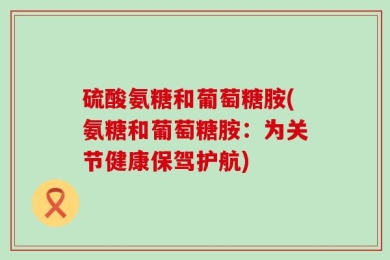 硫酸氨糖和葡萄糖胺(氨糖和葡萄糖胺：为关节健康保驾护航)