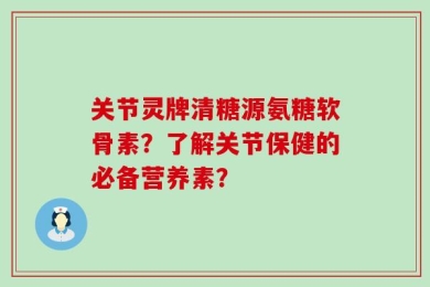 关节灵牌清糖源氨糖软骨素？了解关节保健的必备营养素？