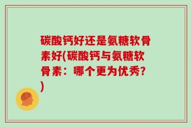 碳酸钙好还是氨糖软骨素好(碳酸钙与氨糖软骨素：哪个更为优秀？)