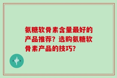 氨糖软骨素含量最好的产品推荐？选购氨糖软骨素产品的技巧？