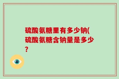 硫酸氨糖里有多少钠(硫酸氨糖含钠量是多少？