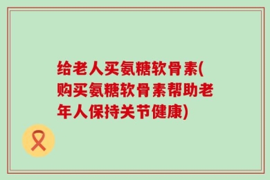 给老人买氨糖软骨素(购买氨糖软骨素帮助老年人保持关节健康)