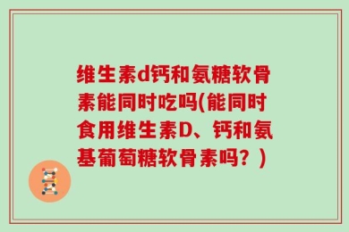 维生素d钙和氨糖软骨素能同时吃吗(能同时食用维生素D、钙和氨基葡萄糖软骨素吗？)