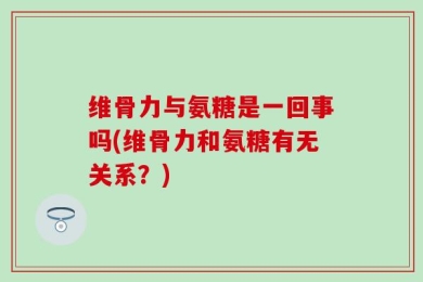 维骨力与氨糖是一回事吗(维骨力和氨糖有无关系？)