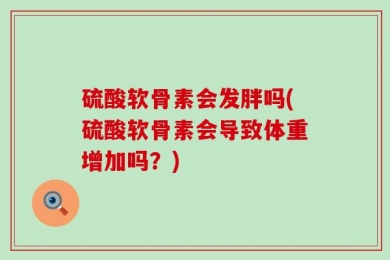 硫酸软骨素会发胖吗(硫酸软骨素会导致体重增加吗？)