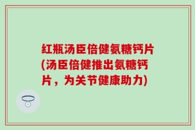 红瓶汤臣倍健氨糖钙片(汤臣倍健推出氨糖钙片，为关节健康助力)