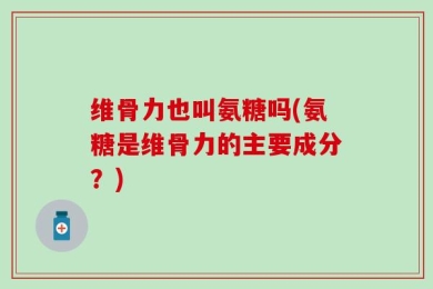 维骨力也叫氨糖吗(氨糖是维骨力的主要成分？)