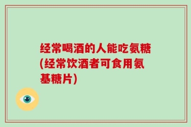经常喝酒的人能吃氨糖(经常饮酒者可食用氨基糖片)