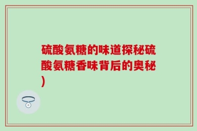 硫酸氨糖的味道探秘硫酸氨糖香味背后的奥秘)