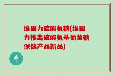 维国力硫酸氨糖(维国力推出硫酸氨基葡萄糖保健产品新品)