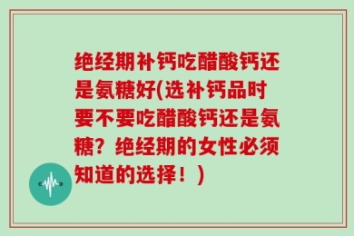 绝经期补钙吃醋酸钙还是氨糖好(选补钙品时要不要吃醋酸钙还是氨糖？绝经期的女性必须知道的选择！)
