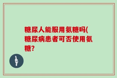 糖尿人能服用氨糖吗(糖尿病患者可否使用氨糖？