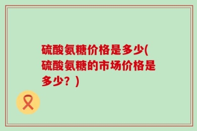 硫酸氨糖价格是多少(硫酸氨糖的市场价格是多少？)