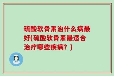 硫酸软骨素治什么病最好(硫酸软骨素最适合治疗哪些疾病？)