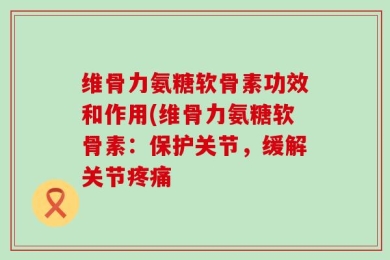维骨力氨糖软骨素功效和作用(维骨力氨糖软骨素：保护关节，缓解关节疼痛