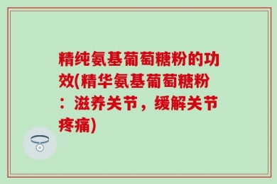 精纯氨基葡萄糖粉的功效(精华氨基葡萄糖粉：滋养关节，缓解关节疼痛)