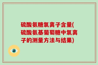 硫酸氨糖氯离子含量(硫酸氨基葡萄糖中氯离子的测量方法与结果)