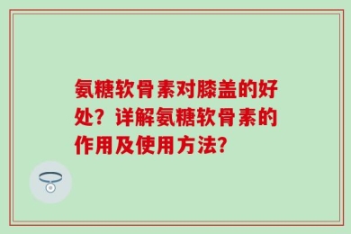 氨糖软骨素对膝盖的好处？详解氨糖软骨素的作用及使用方法？