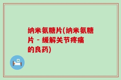 纳米氨糖片(纳米氨糖片 - 缓解关节疼痛的良药)