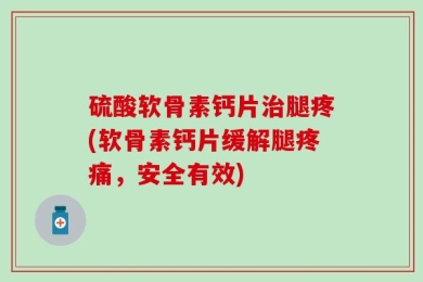 硫酸软骨素钙片治腿疼(软骨素钙片缓解腿疼痛，安全有效)