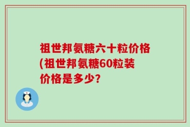 祖世邦氨糖六十粒价格(祖世邦氨糖60粒装价格是多少？