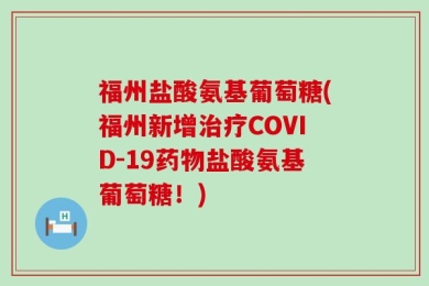 福州盐酸氨基葡萄糖(福州新增治疗COVID-19药物盐酸氨基葡萄糖！)