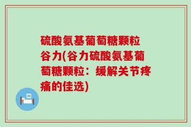 硫酸氨基葡萄糖颗粒 谷力(谷力硫酸氨基葡萄糖颗粒：缓解关节疼痛的佳选)