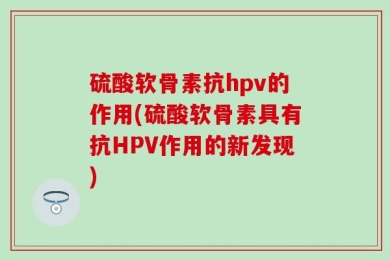 硫酸软骨素抗hpv的作用(硫酸软骨素具有抗HPV作用的新发现)