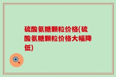 硫酸氨糖颗粒价格(硫酸氨糖颗粒价格大幅降低)