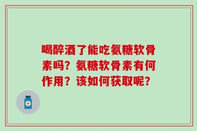 喝醉酒了能吃氨糖软骨素吗？氨糖软骨素有何作用？该如何获取呢？