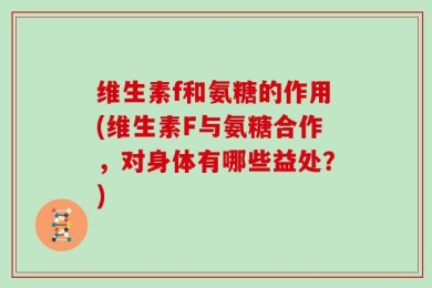 维生素f和氨糖的作用(维生素F与氨糖合作，对身体有哪些益处？)