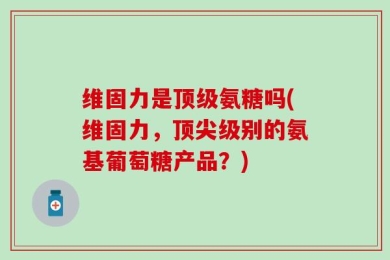 维固力是顶级氨糖吗(维固力，顶尖级别的氨基葡萄糖产品？)
