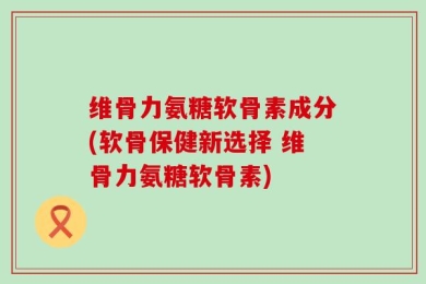维骨力氨糖软骨素成分(软骨保健新选择 维骨力氨糖软骨素)