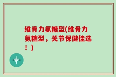 维骨力氨糖型(维骨力氨糖型，关节保健佳选！)