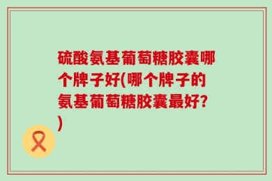 硫酸氨基葡萄糖胶囊哪个牌子好(哪个牌子的氨基葡萄糖胶囊最好？)