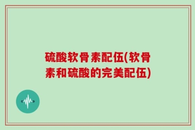 硫酸软骨素配伍(软骨素和硫酸的完美配伍)