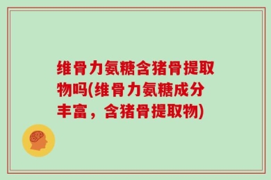 维骨力氨糖含猪骨提取物吗(维骨力氨糖成分丰富，含猪骨提取物)