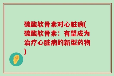 硫酸软骨素对心脏病(硫酸软骨素：有望成为治疗心脏病的新型药物)