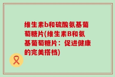 维生素b和硫酸氨基葡萄糖片(维生素B和氨基葡萄糖片：促进健康的完美搭档)