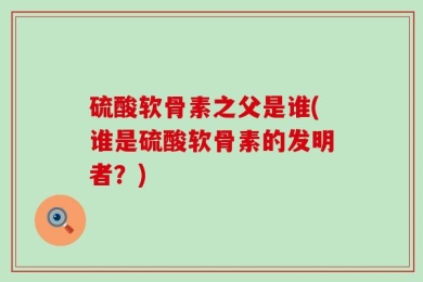 硫酸软骨素之父是谁(谁是硫酸软骨素的发明者？)