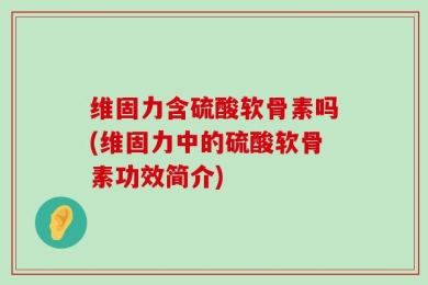 维固力含硫酸软骨素吗(维固力中的硫酸软骨素功效简介)