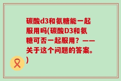 碳酸d3和氨糖能一起服用吗(碳酸D3和氨糖可否一起服用？——关于这个问题的答案。)