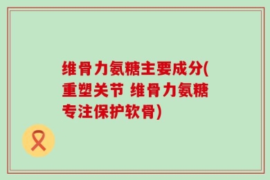 维骨力氨糖主要成分(重塑关节 维骨力氨糖专注保护软骨)